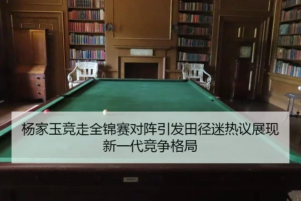杨家玉竞走全锦赛对阵引发田径迷热议展现新一代竞争格局